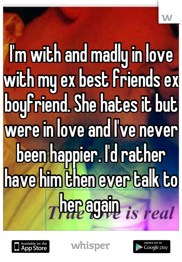 I'm with and madly in love with my ex best friends ex boyfriend. She hates it but were in love and I've never been happier. I'd rather have him then ever talk to her again 
