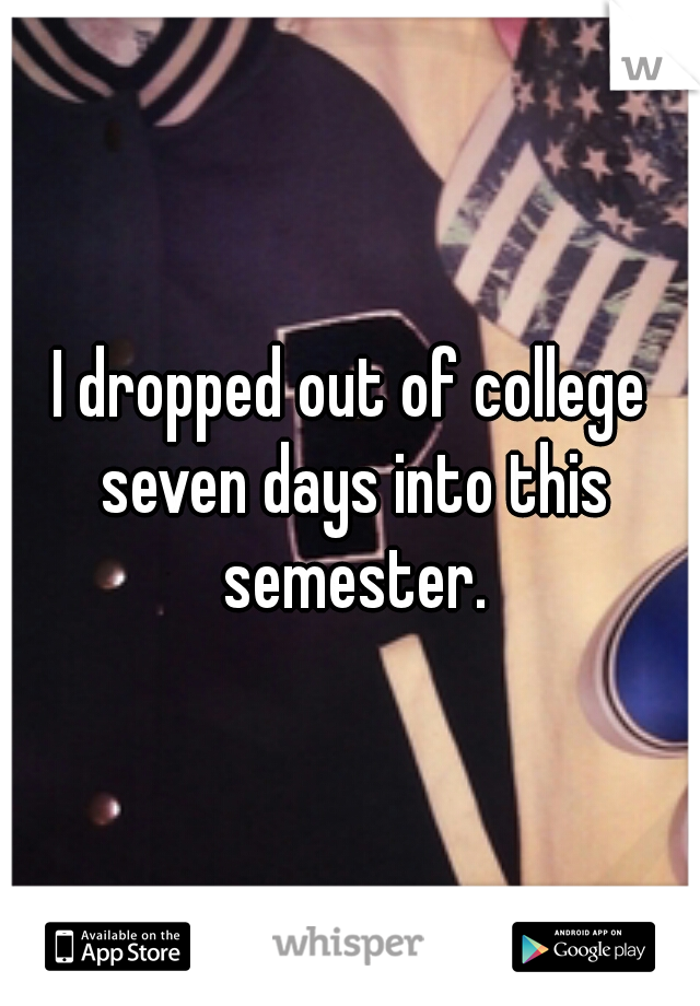 I dropped out of college seven days into this semester.