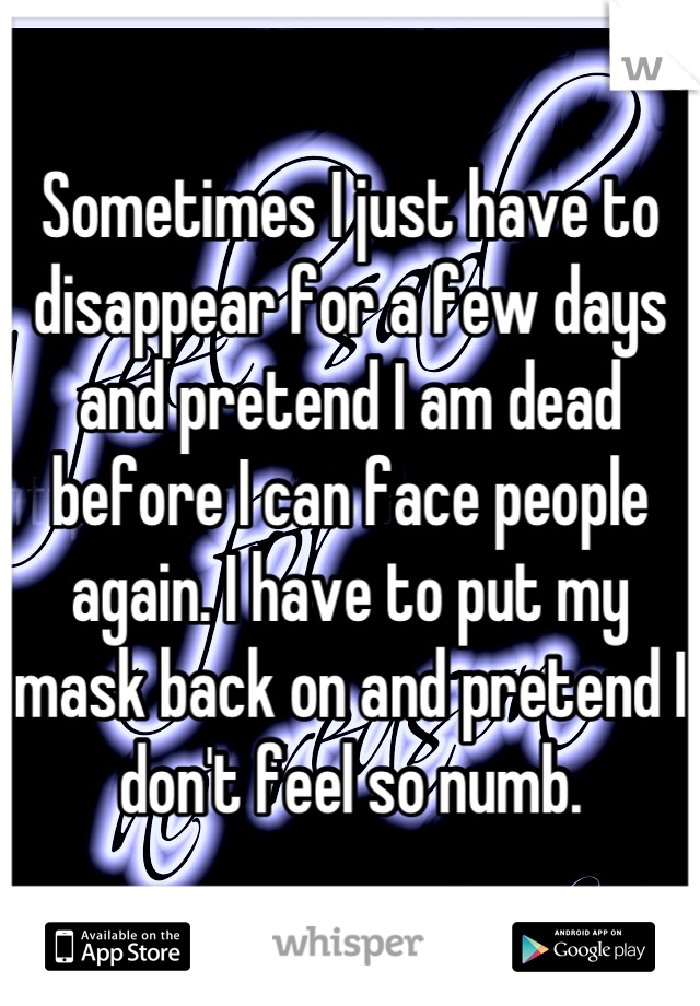 Sometimes I just have to disappear for a few days and pretend I am dead before I can face people again. I have to put my mask back on and pretend I don't feel so numb.