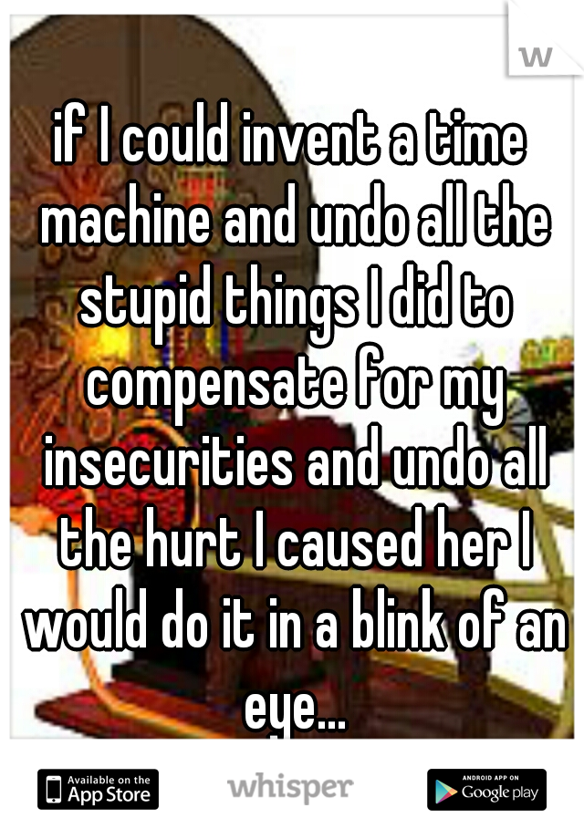 if I could invent a time machine and undo all the stupid things I did to compensate for my insecurities and undo all the hurt I caused her I would do it in a blink of an eye...