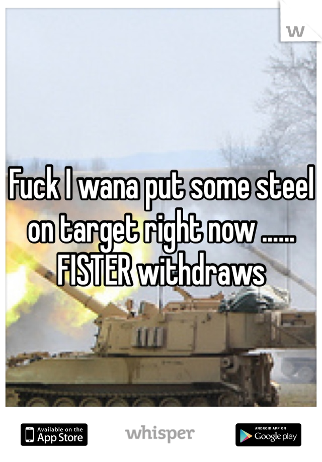 Fuck I wana put some steel on target right now ...... FISTER withdraws 