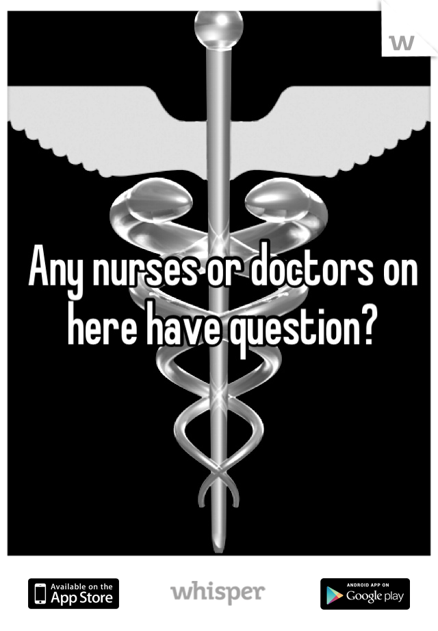 Any nurses or doctors on here have question?
