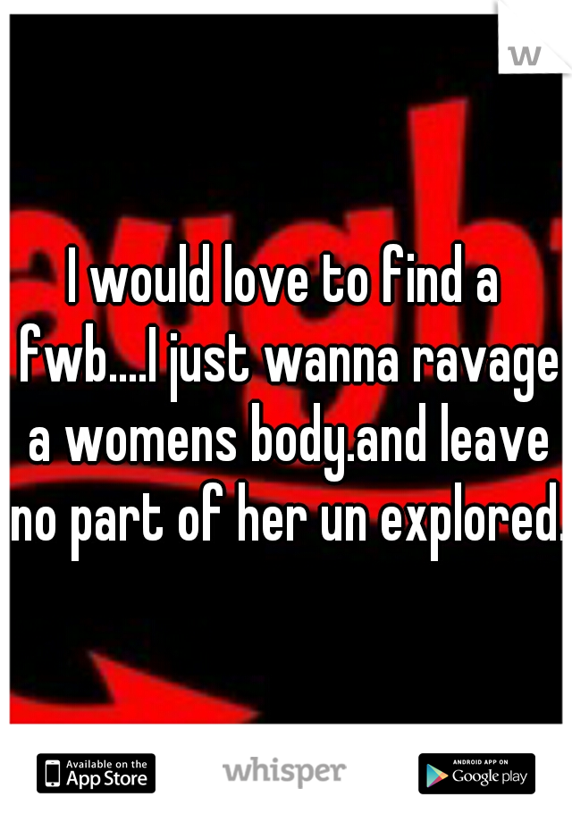 I would love to find a fwb....I just wanna ravage a womens body.and leave no part of her un explored.