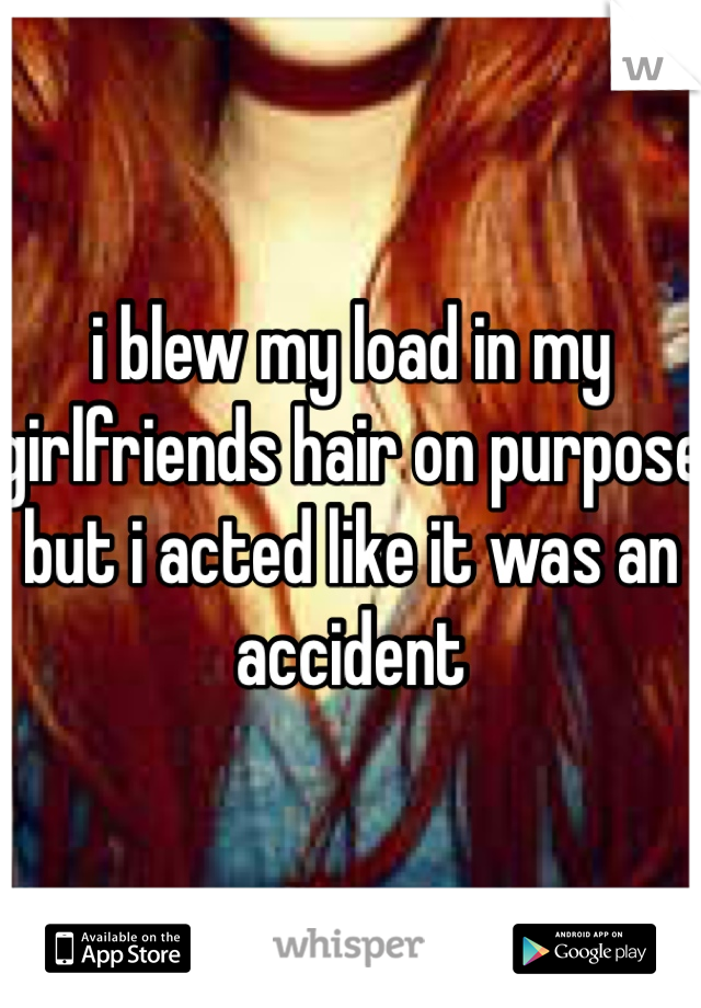 i blew my load in my girlfriends hair on purpose but i acted like it was an accident
