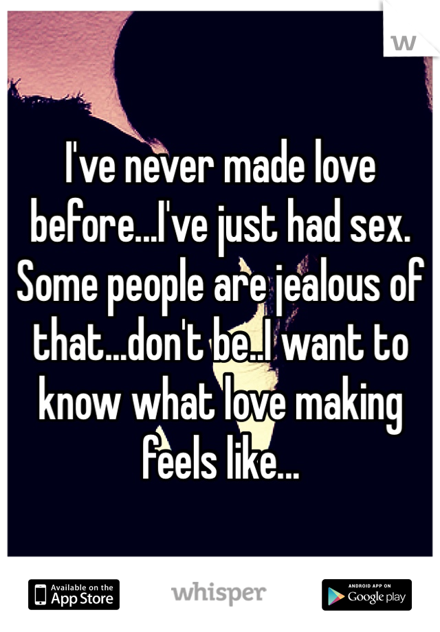 I've never made love before...I've just had sex. 
Some people are jealous of that...don't be..I want to know what love making feels like...