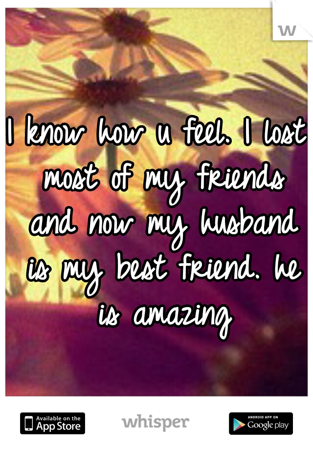 I know how u feel. I lost most of my friends and now my husband is my best friend. he is amazing