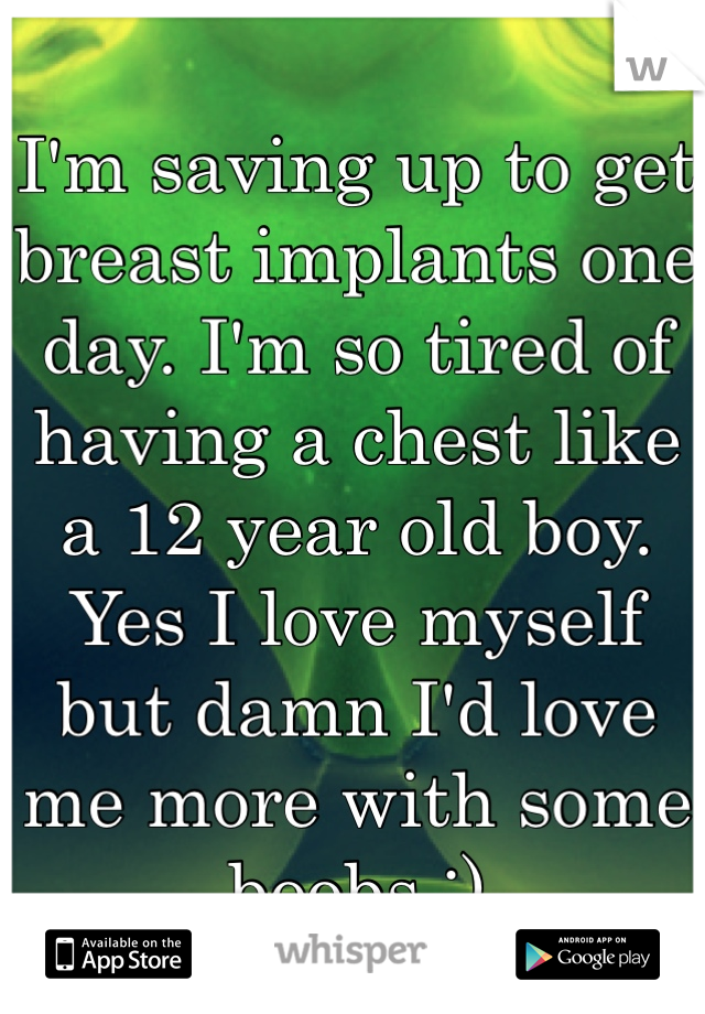 I'm saving up to get breast implants one day. I'm so tired of having a chest like a 12 year old boy. Yes I love myself but damn I'd love me more with some boobs :)
