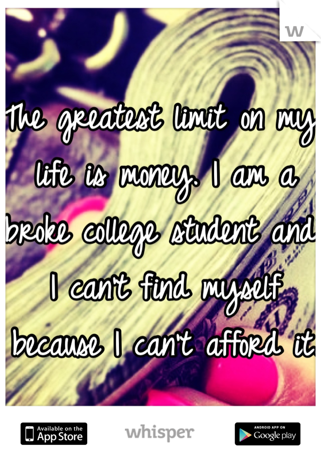The greatest limit on my life is money. I am a broke college student and I can't find myself because I can't afford it. 