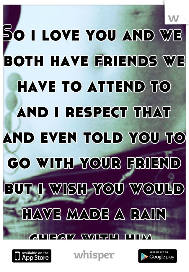 So i love you and we both have friends we have to attend to and i respect that and even told you to go with your friend but i wish you would have made a rain check with him 