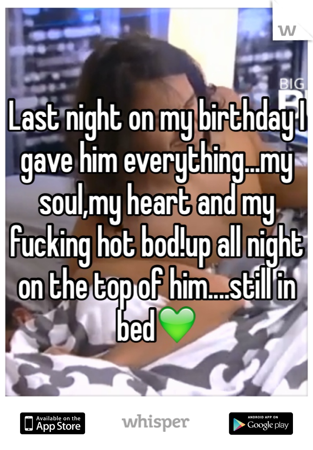 Last night on my birthday I gave him everything...my soul,my heart and my fucking hot bod!up all night on the top of him....still in bed💚