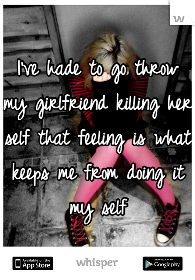 I've hade to go throw my girlfriend killing her self that feeling is what keeps me from doing it my self