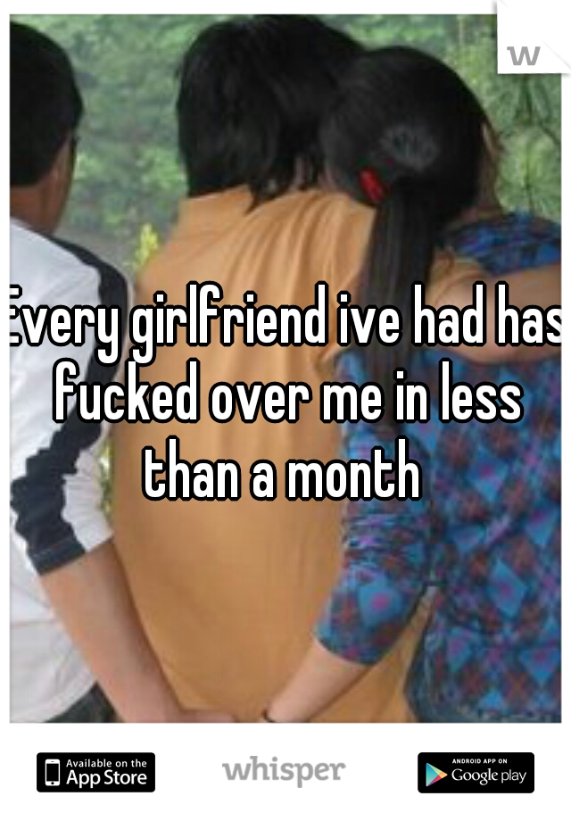 Every girlfriend ive had has fucked over me in less than a month 