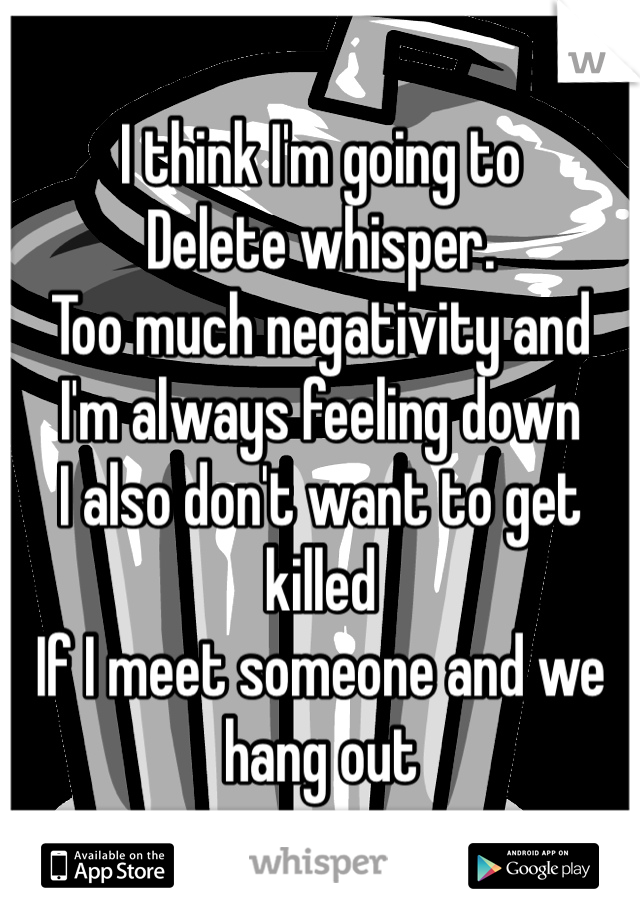 I think I'm going to 
Delete whisper. 
Too much negativity and 
I'm always feeling down 
I also don't want to get killed
If I meet someone and we hang out 
