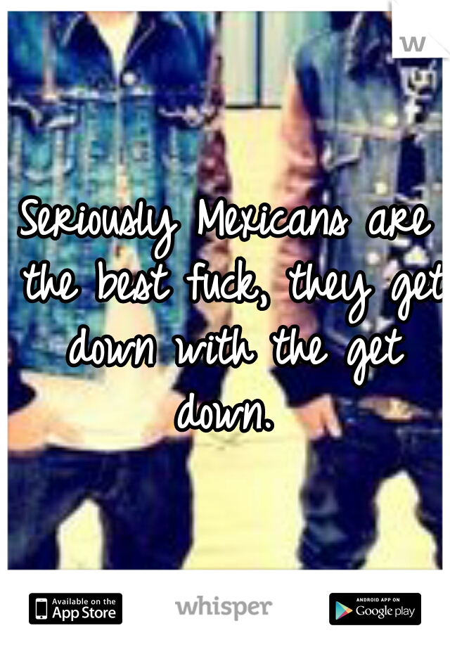 Seriously Mexicans are the best fuck, they get down with the get down. 
