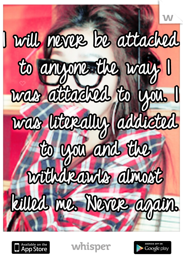 I will never be attached to anyone the way I was attached to you. I was literally addicted to you and the withdrawls almost killed me. Never again.