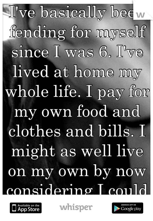 I've basically been fending for myself since I was 6. I've lived at home my whole life. I pay for my own food and clothes and bills. I might as well live on my own by now considering I could handle it.