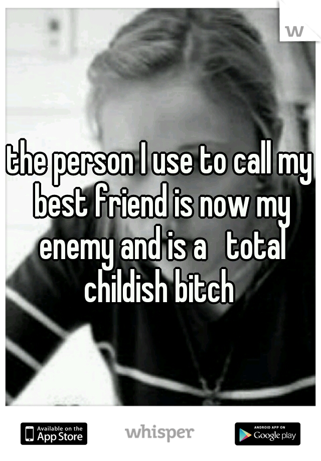 the person I use to call my best friend is now my enemy and is a   total childish bitch 