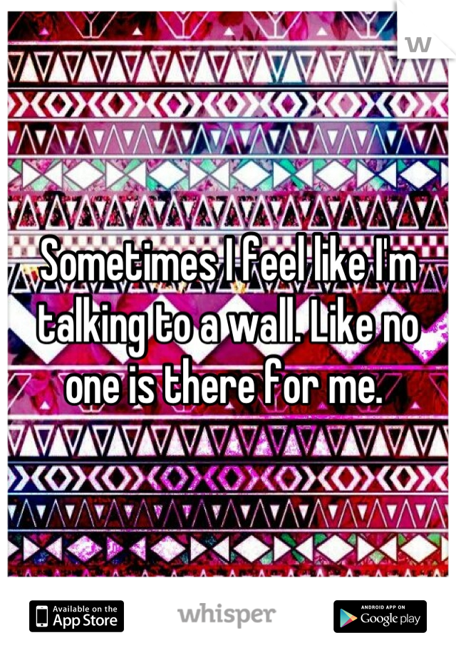 Sometimes I feel like I'm talking to a wall. Like no one is there for me. 
