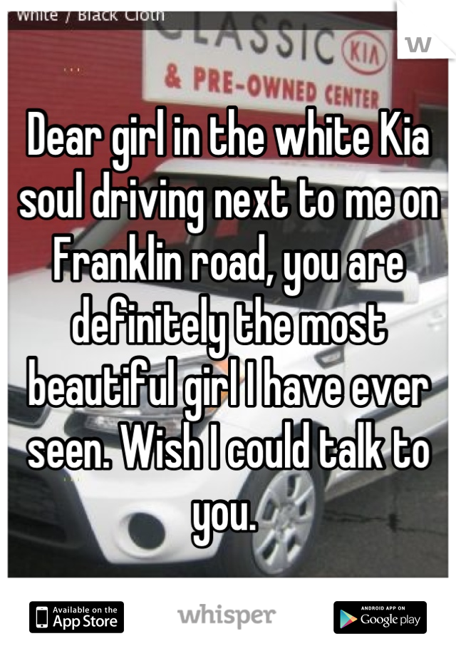 Dear girl in the white Kia soul driving next to me on Franklin road, you are definitely the most beautiful girl I have ever seen. Wish I could talk to you. 