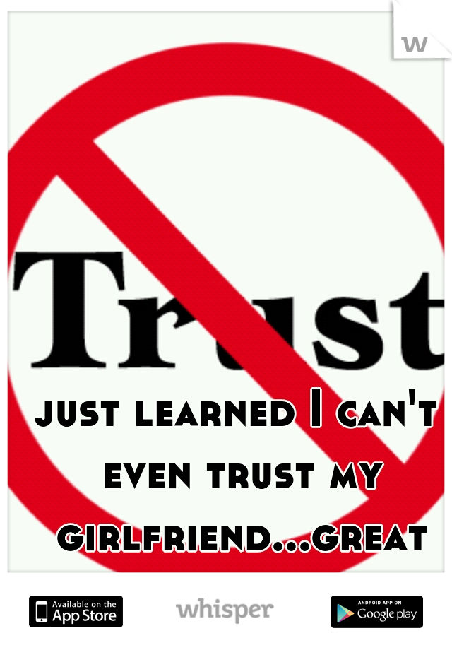 just learned I can't even trust my girlfriend...great
