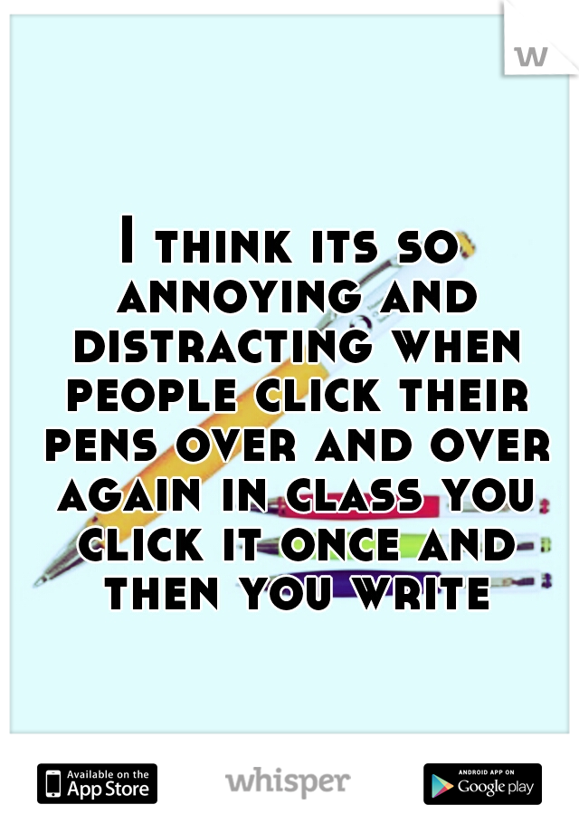 I think its so annoying and distracting when people click their pens over and over again in class you click it once and then you write