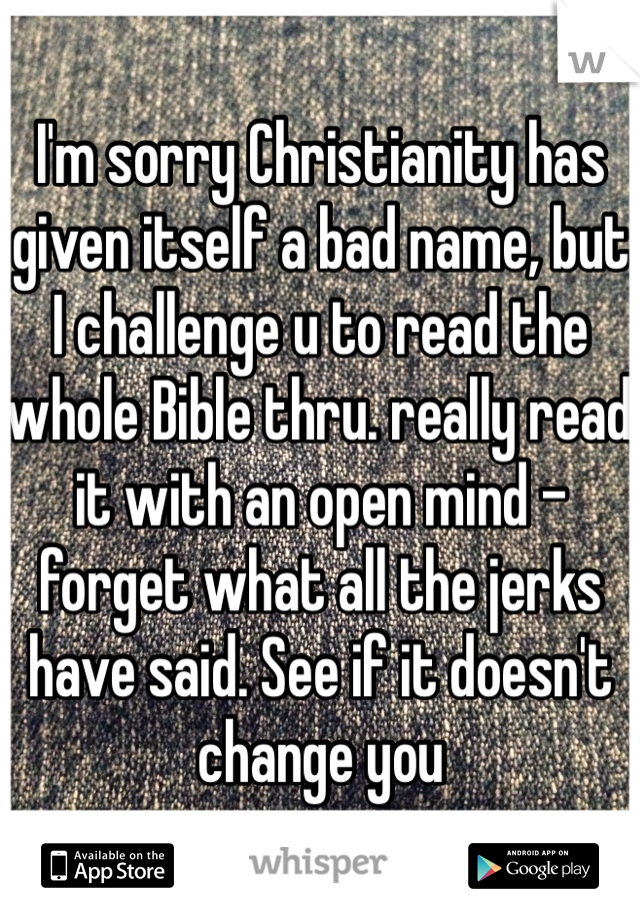 I'm sorry Christianity has given itself a bad name, but I challenge u to read the whole Bible thru. really read it with an open mind - forget what all the jerks have said. See if it doesn't change you 