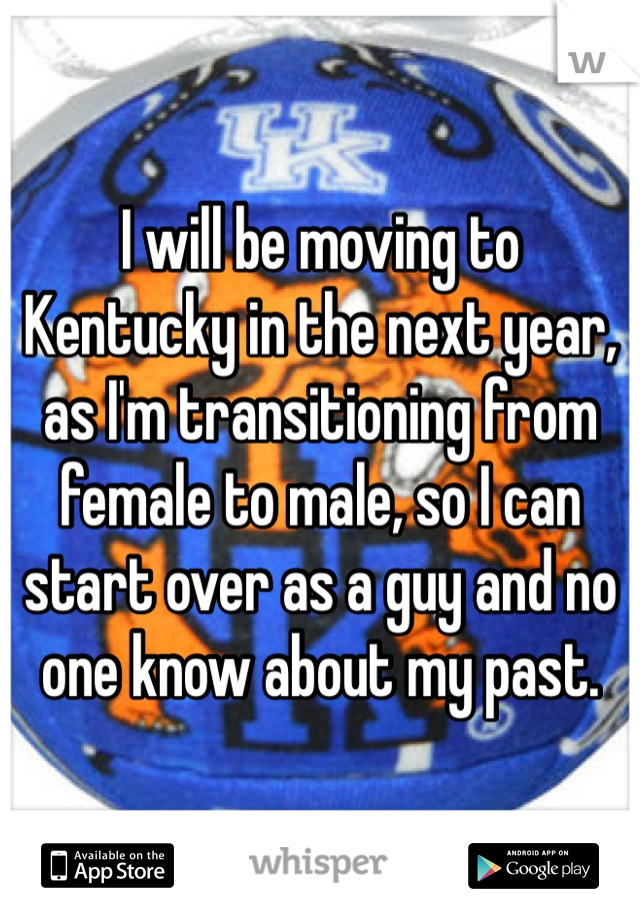 I will be moving to Kentucky in the next year, as I'm transitioning from female to male, so I can start over as a guy and no one know about my past. 