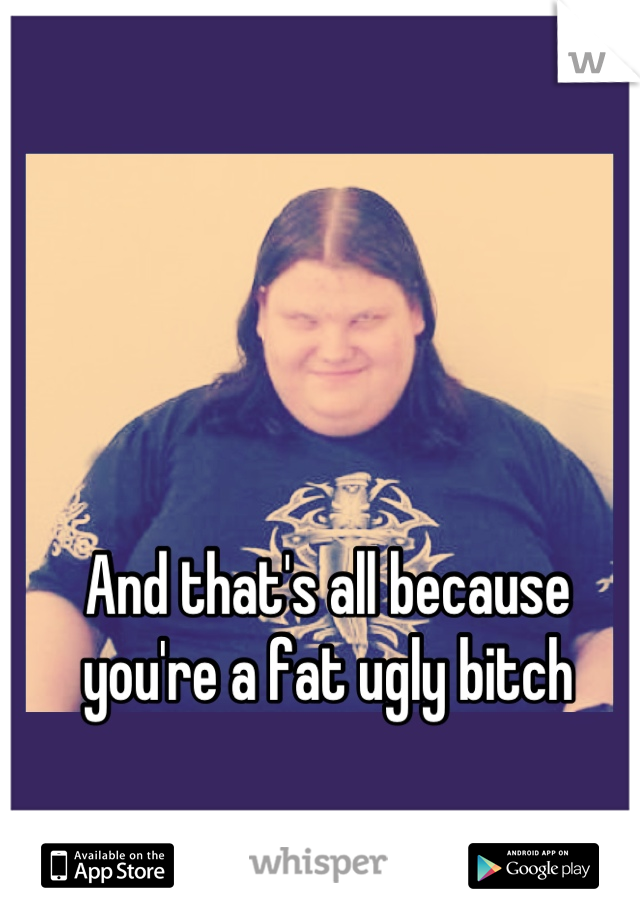And that's all because you're a fat ugly bitch