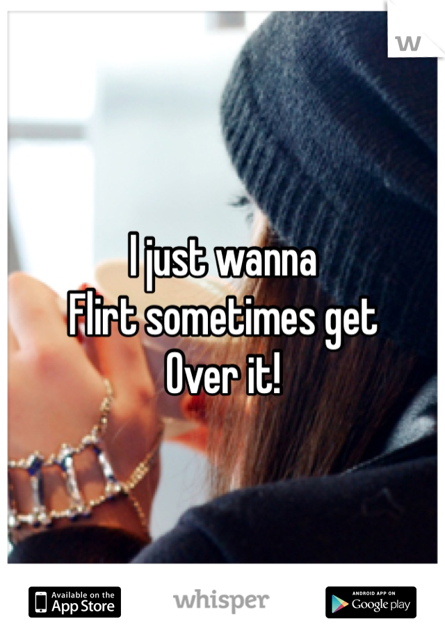 I just wanna 
Flirt sometimes get
Over it!
