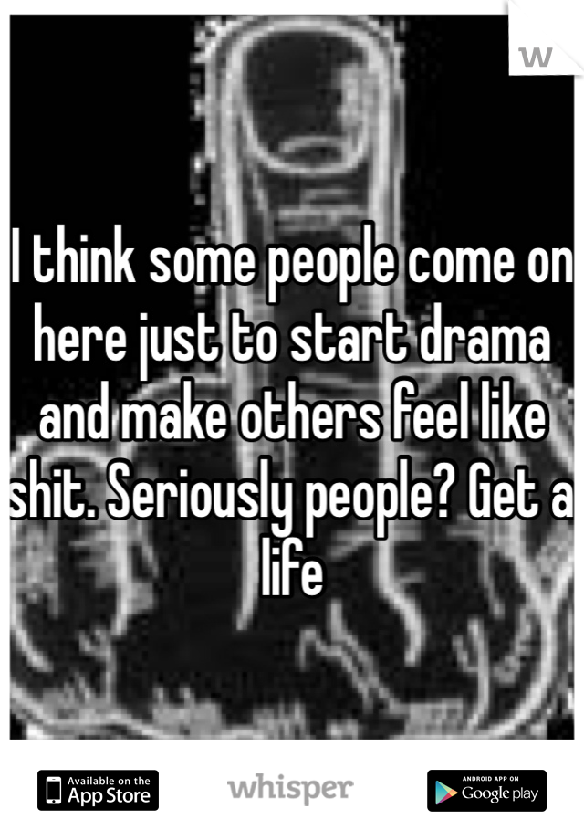 I think some people come on here just to start drama and make others feel like shit. Seriously people? Get a life