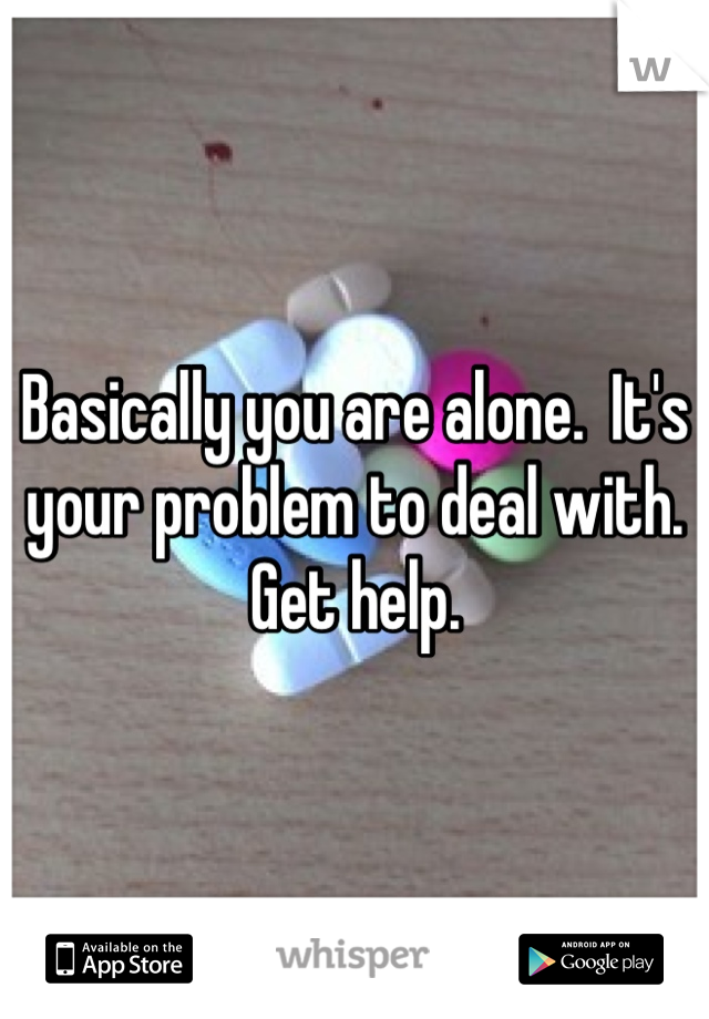 Basically you are alone.  It's your problem to deal with.  Get help.