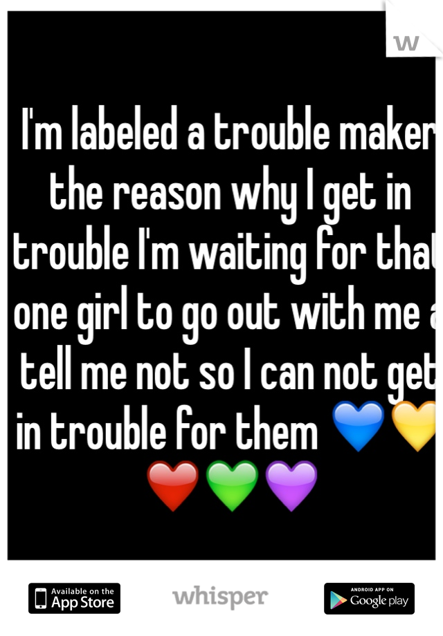 I'm labeled a trouble maker the reason why I get in trouble I'm waiting for that one girl to go out with me a tell me not so I can not get in trouble for them 💙💛❤️💚💜