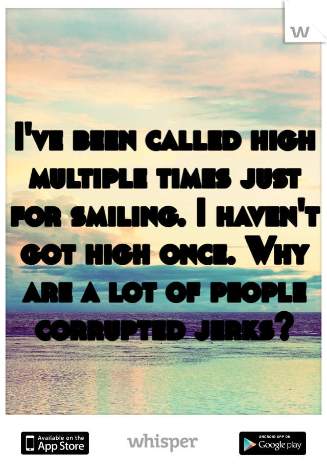 I've been called high multiple times just for smiling. I haven't got high once. Why are a lot of people corrupted jerks?