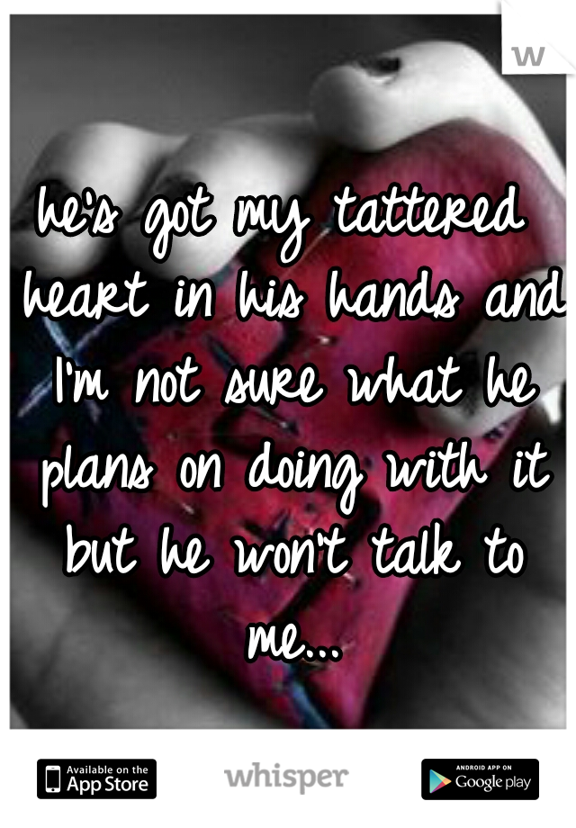 he's got my tattered heart in his hands and I'm not sure what he plans on doing with it but he won't talk to me...