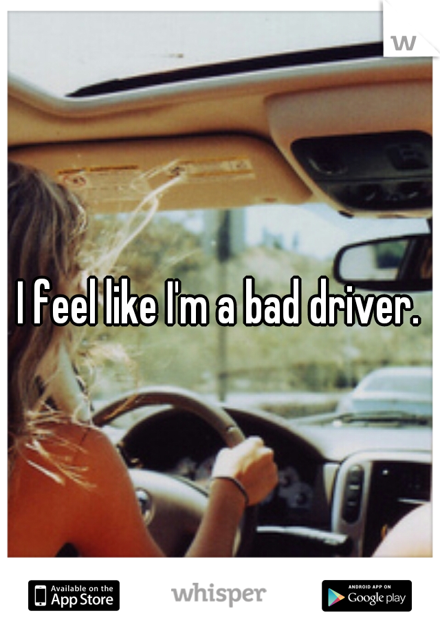 I feel like I'm a bad driver.