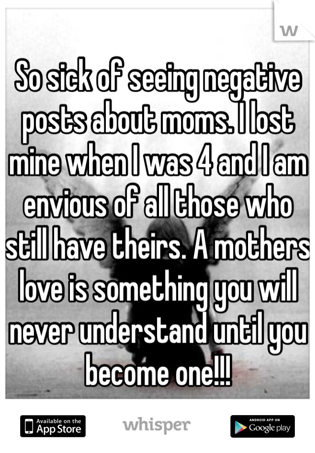 So sick of seeing negative posts about moms. I lost mine when I was 4 and I am envious of all those who still have theirs. A mothers love is something you will never understand until you become one!!!