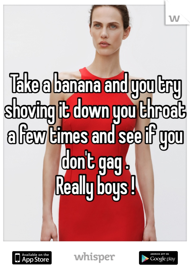 Take a banana and you try shoving it down you throat a few times and see if you don't gag .
Really boys !