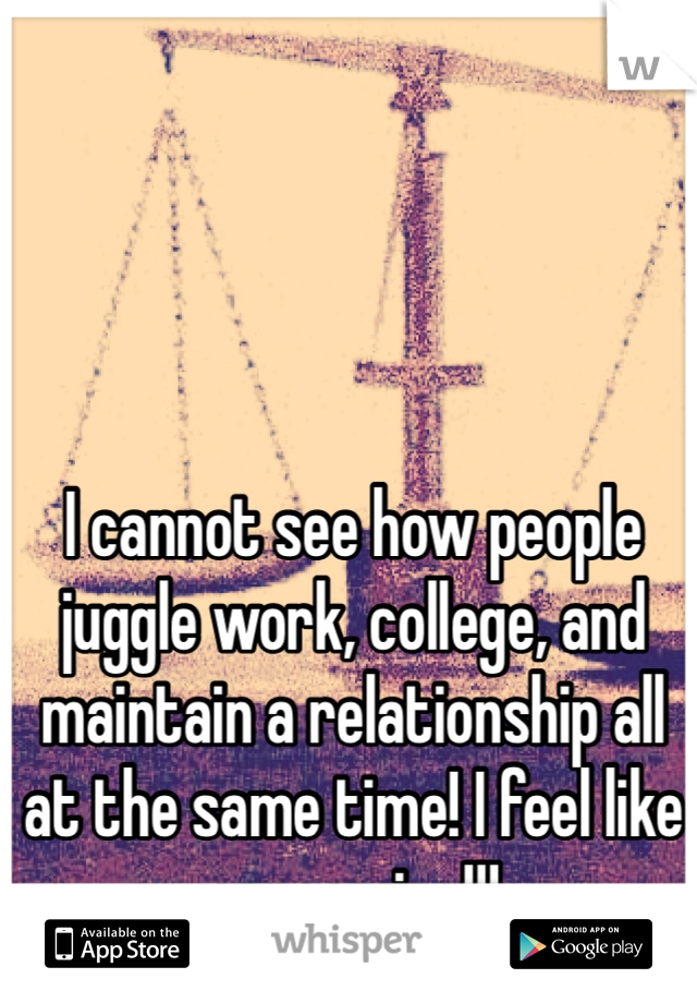 I cannot see how people juggle work, college, and maintain a relationship all at the same time! I feel like screaming!!! 