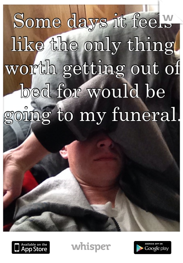 Some days it feels like the only thing worth getting out of bed for would be going to my funeral.