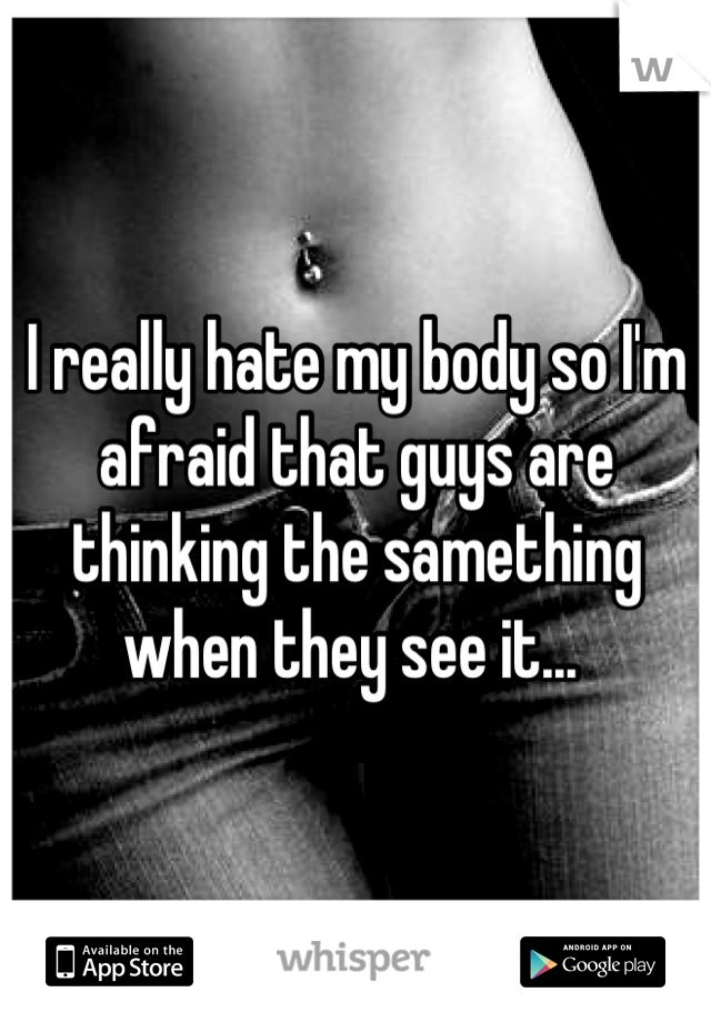 I really hate my body so I'm afraid that guys are thinking the samething when they see it... 