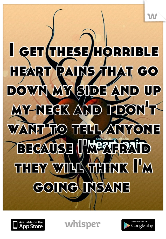 I get these horrible heart pains that go down my side and up my neck and i don't want to tell anyone because I'm afraid they will think I'm going insane 