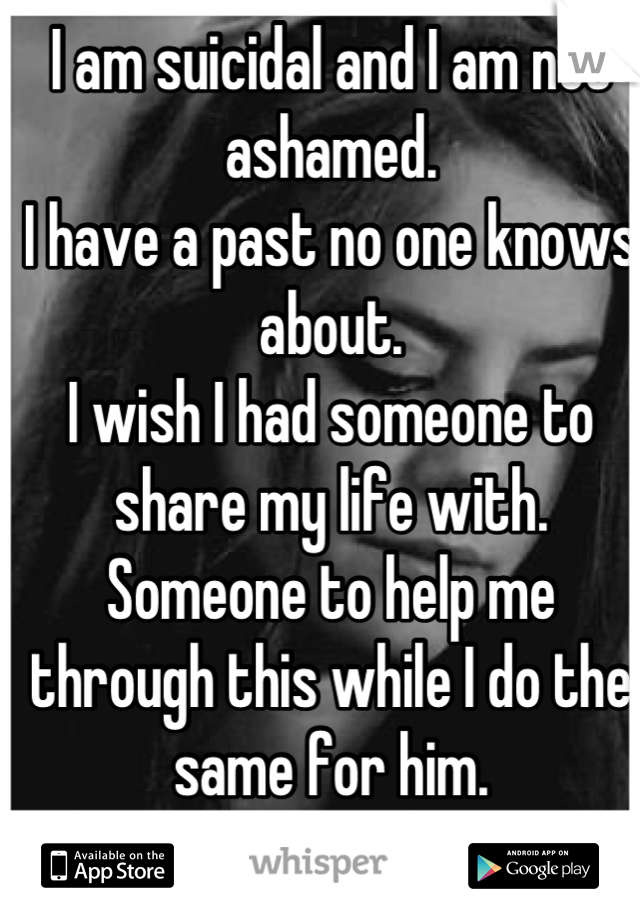 I am suicidal and I am not ashamed.
I have a past no one knows about.
I wish I had someone to share my life with. 
Someone to help me through this while I do the same for him.