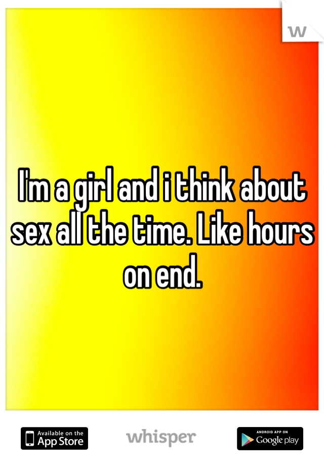 I'm a girl and i think about sex all the time. Like hours on end.