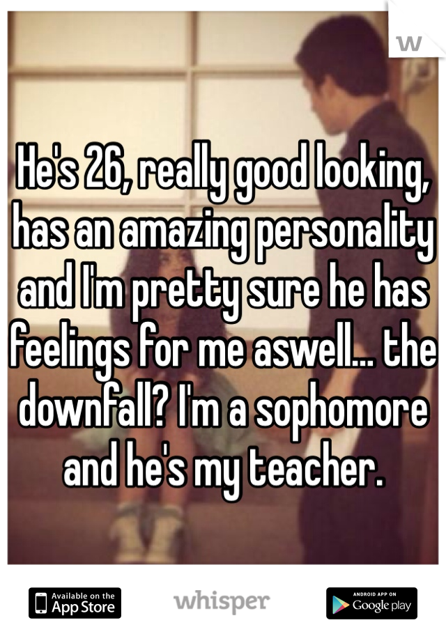 He's 26, really good looking, has an amazing personality and I'm pretty sure he has feelings for me aswell… the downfall? I'm a sophomore and he's my teacher.