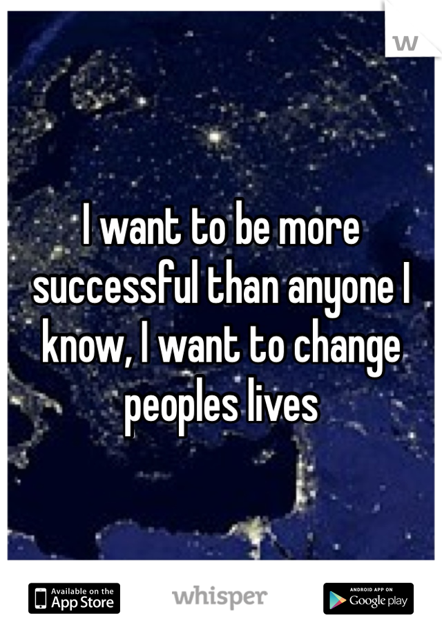 I want to be more successful than anyone I know, I want to change peoples lives