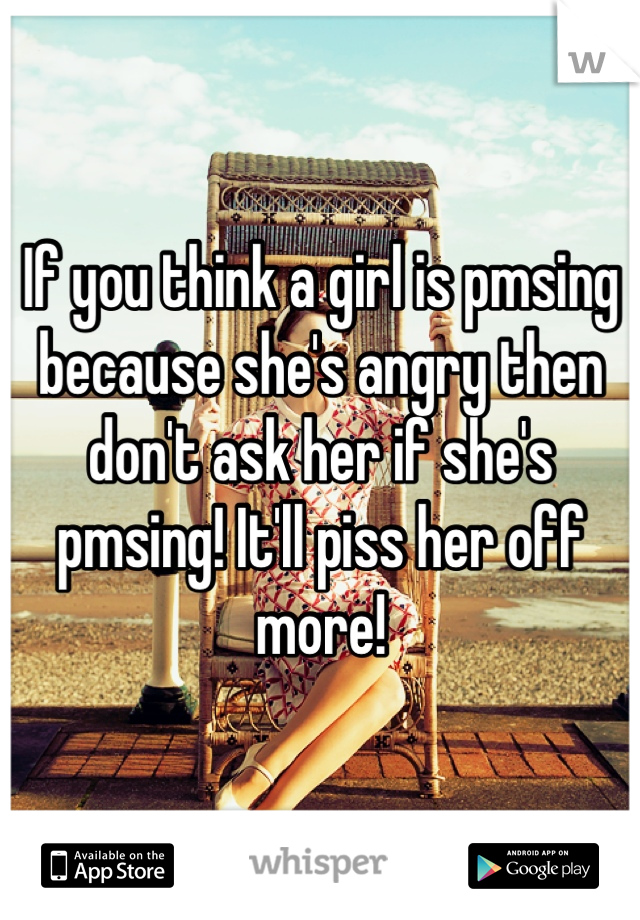 If you think a girl is pmsing because she's angry then don't ask her if she's pmsing! It'll piss her off more!