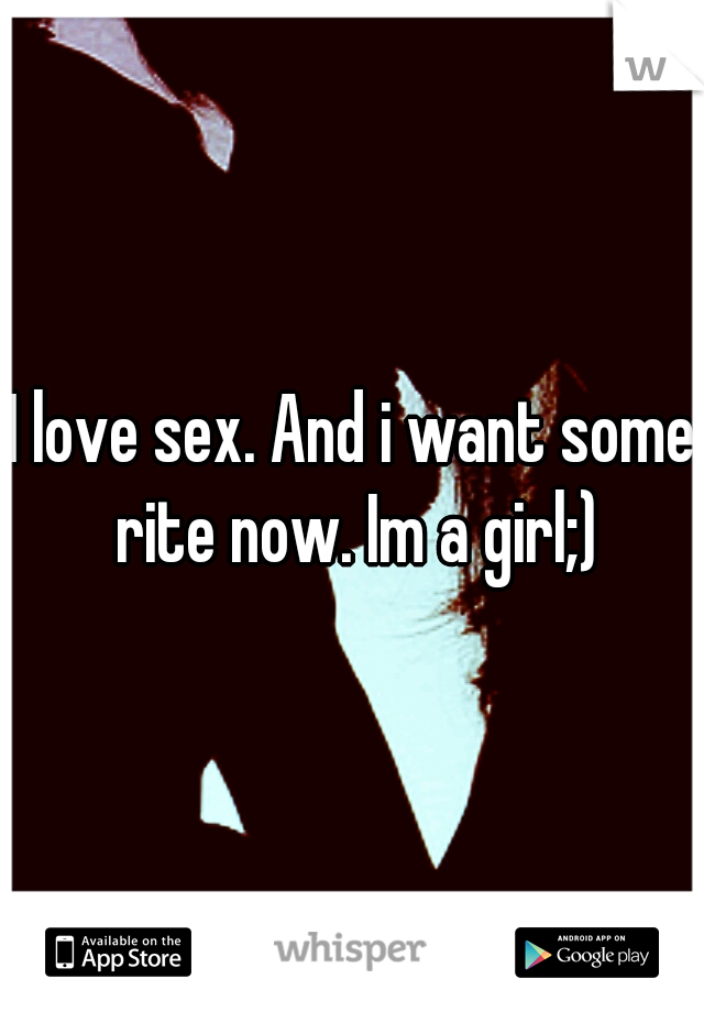 I love sex. And i want some rite now. Im a girl;)