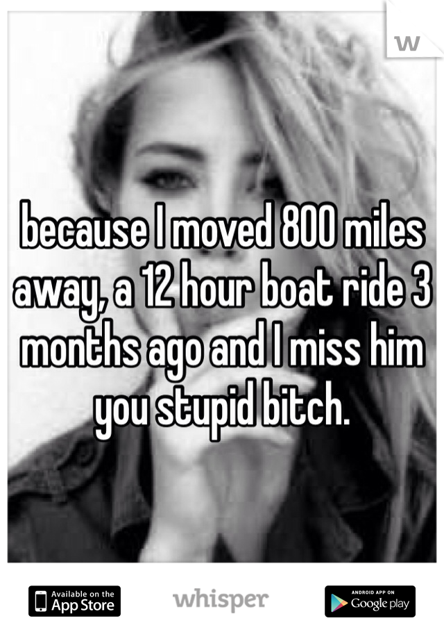 because I moved 800 miles away, a 12 hour boat ride 3 months ago and I miss him you stupid bitch. 