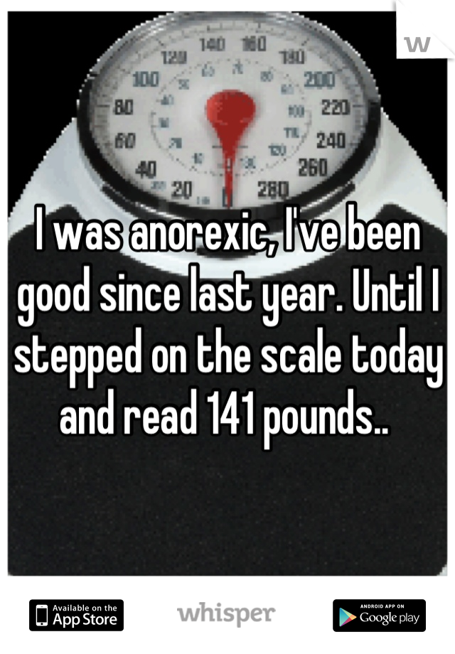 I was anorexic, I've been good since last year. Until I stepped on the scale today and read 141 pounds.. 