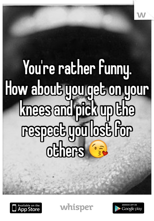 You're rather funny. 
How about you get on your knees and pick up the respect you lost for others 😘